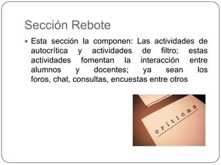 Sección ReboteEsta sección la componen: Las actividades de autocrítica y actividades de filtro; estas actividades fomentan la interacción entre alumnos y docentes; ya sean los foros, chat, consultas, encuestas entre otros