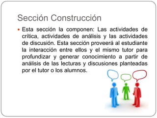 Sección ConstrucciónEsta sección la componen: Las actividades de crítica, actividades de análisis y las actividades de discusión. Esta sección proveerá al estudiante la interacción entre ellos y el mismo tutor para profundizar y generar conocimiento a partir de análisis de las lecturas y discusiones planteadas por el tutor o los alumnos.