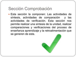 Sección ComprobaciónEsta sección la componen: Las actividades de síntesis, actividades de comparación  y las actividades de verificación. Esta sección nos permite realizar una síntesis de la unidad, realizar comparaciones y verificaciones del proceso de enseñanza aprendizaje y la retroalimentación que se generen de esta.