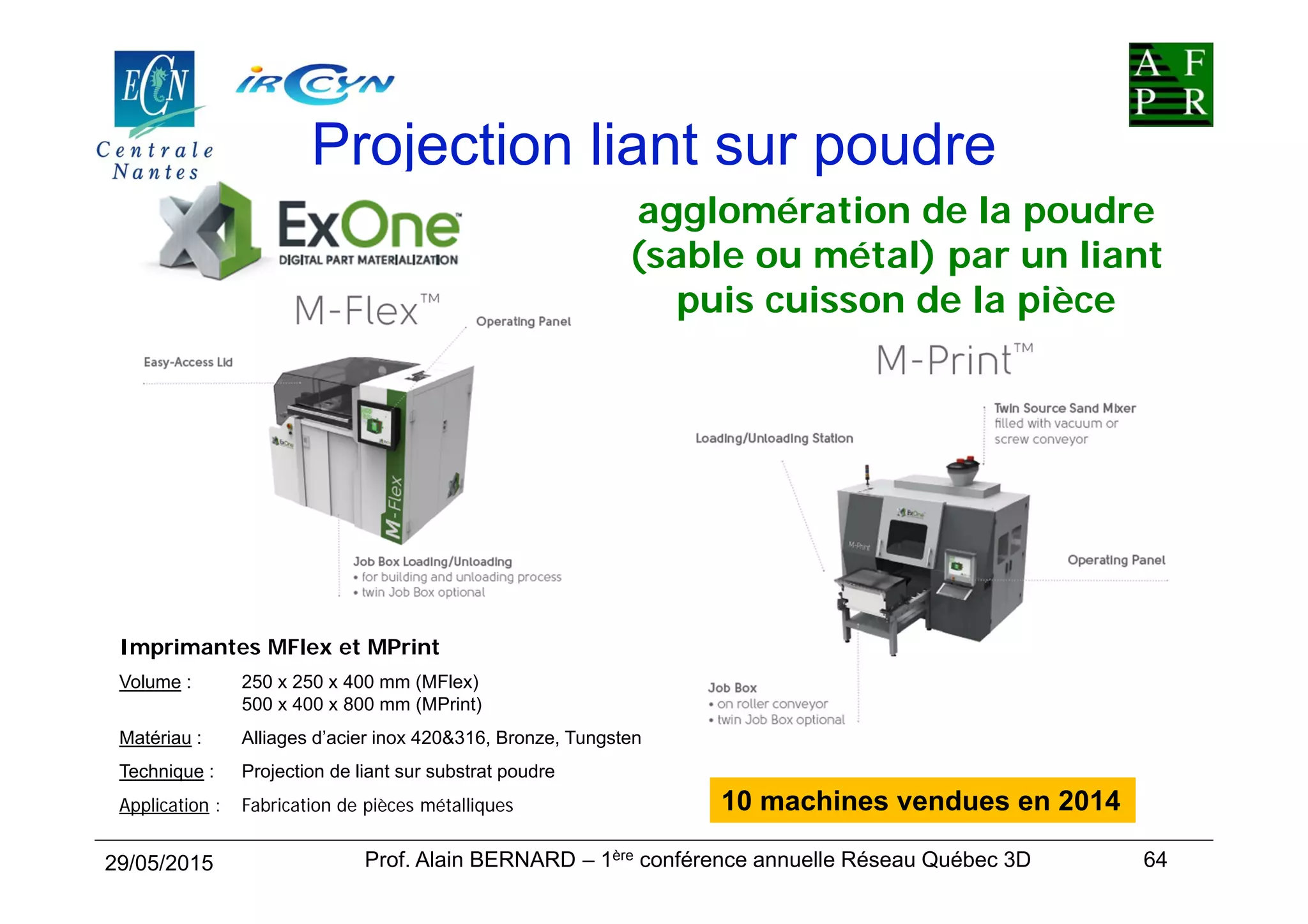 Projection liant sur poudre
Imprimantes MFlex et MPrint
Volume : 250 x 250 x 400 mm (MFlex)
500 x 400 x 800 mm (MPrint)
Matériau : Alliages d’acier inox 420&316, Bronze, Tungsten
Technique : Projection de liant sur substrat poudre
Application : Fabrication de pièces métalliques
29/05/2015 64
agglomération de la poudre
(sable ou métal) par un liant
puis cuisson de la pièce
Prof. Alain BERNARD – 1ère conférence annuelle Réseau Québec 3D
10 machines vendues en 2014
 