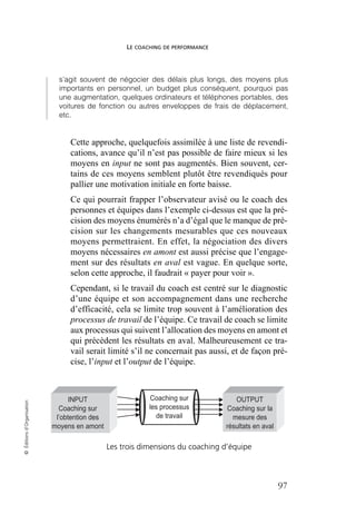 LE COACHING DE PERFORMANCE
97
©
Éditions
d’Organisation
s’agit souvent de négocier des délais plus longs, des moyens plus
importants en personnel, un budget plus conséquent, pourquoi pas
une augmentation, quelques ordinateurs et téléphones portables, des
voitures de fonction ou autres enveloppes de frais de déplacement,
etc.
Cette approche, quelquefois assimilée à une liste de revendi-
cations, avance qu’il n’est pas possible de faire mieux si les
moyens en input ne sont pas augmentés. Bien souvent, cer-
tains de ces moyens semblent plutôt être revendiqués pour
pallier une motivation initiale en forte baisse.
Ce qui pourrait frapper l’observateur avisé ou le coach des
personnes et équipes dans l’exemple ci-dessus est que la pré-
cision des moyens énumérés n’a d’égal que le manque de pré-
cision sur les changements mesurables que ces nouveaux
moyens permettraient. En effet, la négociation des divers
moyens nécessaires en amont est aussi précise que l’engage-
ment sur des résultats en aval est vague. En quelque sorte,
selon cette approche, il faudrait « payer pour voir ».
Cependant, si le travail du coach est centré sur le diagnostic
d’une équipe et son accompagnement dans une recherche
d’efficacité, cela se limite trop souvent à l’amélioration des
processus de travail de l’équipe. Ce travail de coach se limite
aux processus qui suivent l’allocation des moyens en amont et
qui précèdent les résultats en aval. Malheureusement ce tra-
vail serait limité s’il ne concernait pas aussi, et de façon pré-
cise, l’input et l’output de l’équipe.
Les trois dimensions du coaching d’équipe
INPUT
Coaching sur
l’obtention des
moyens en amont
OUTPUT
Coaching sur la
mesure des
résultats en aval
Coaching sur
les processus
de travail
 