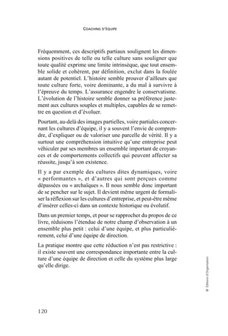 COACHING D’ÉQUIPE
120
©
Éditions
d’Organisation
Fréquemment, ces descriptifs partiaux soulignent les dimen-
sions positives de telle ou telle culture sans souligner que
toute qualité exprime une limite intrinsèque, que tout ensem-
ble solide et cohérent, par définition, exclut dans la foulée
autant de potentiel. L’histoire semble prouver d’ailleurs que
toute culture forte, voire dominante, a du mal à survivre à
l’épreuve du temps. L’assurance engendre le conservatisme.
L’évolution de l’histoire semble donner sa préférence juste-
ment aux cultures souples et multiples, capables de se remet-
tre en question et d’évoluer.
Pourtant, au-delà des images partielles, voire partiales concer-
nant les cultures d’équipe, il y a souvent l’envie de compren-
dre, d’expliquer ou de valoriser une parcelle de vérité. Il y a
surtout une compréhension intuitive qu’une entreprise peut
véhiculer par ses membres un ensemble important de croyan-
ces et de comportements collectifs qui peuvent affecter sa
réussite, jusqu’à son existence.
Il y a par exemple des cultures dites dynamiques, voire
« performantes », et d’autres qui sont perçues comme
dépassées ou « archaïques ». Il nous semble donc important
de se pencher sur le sujet. Il devient même urgent de formali-
ser la réflexion sur les cultures d’entreprise, et peut-être même
d’insérer celles-ci dans un contexte historique ou évolutif.
Dans un premier temps, et pour se rapprocher du propos de ce
livre, réduisons l’étendue de notre champ d’observation à un
ensemble plus petit : celui d’une équipe, et plus particuliè-
rement, celui d’une équipe de direction.
La pratique montre que cette réduction n’est pas restrictive :
il existe souvent une correspondance importante entre la cul-
ture d’une équipe de direction et celle du système plus large
qu’elle dirige.
 