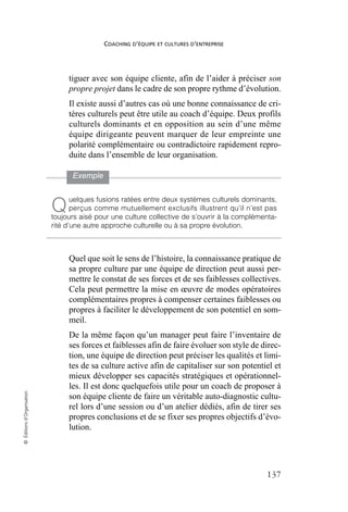 COACHING D’ÉQUIPE ET CULTURES D’ENTREPRISE
137
©
Éditions
d’Organisation
tiguer avec son équipe cliente, afin de l’aider à préciser son
propre projet dans le cadre de son propre rythme d’évolution.
Il existe aussi d’autres cas où une bonne connaissance de cri-
tères culturels peut être utile au coach d’équipe. Deux profils
culturels dominants et en opposition au sein d’une même
équipe dirigeante peuvent marquer de leur empreinte une
polarité complémentaire ou contradictoire rapidement repro-
duite dans l’ensemble de leur organisation.
Quel que soit le sens de l’histoire, la connaissance pratique de
sa propre culture par une équipe de direction peut aussi per-
mettre le constat de ses forces et de ses faiblesses collectives.
Cela peut permettre la mise en œuvre de modes opératoires
complémentaires propres à compenser certaines faiblesses ou
propres à faciliter le développement de son potentiel en som-
meil.
De la même façon qu’un manager peut faire l’inventaire de
ses forces et faiblesses afin de faire évoluer son style de direc-
tion, une équipe de direction peut préciser les qualités et limi-
tes de sa culture active afin de capitaliser sur son potentiel et
mieux développer ses capacités stratégiques et opérationnel-
les. Il est donc quelquefois utile pour un coach de proposer à
son équipe cliente de faire un véritable auto-diagnostic cultu-
rel lors d’une session ou d’un atelier dédiés, afin de tirer ses
propres conclusions et de se fixer ses propres objectifs d’évo-
lution.
Exemple
uelques fusions ratées entre deux systèmes culturels dominants,
perçus comme mutuellement exclusifs illustrent qu’il n’est pas
toujours aisé pour une culture collective de s’ouvrir à la complémenta-
rité d’une autre approche culturelle ou à sa propre évolution.
Q
 