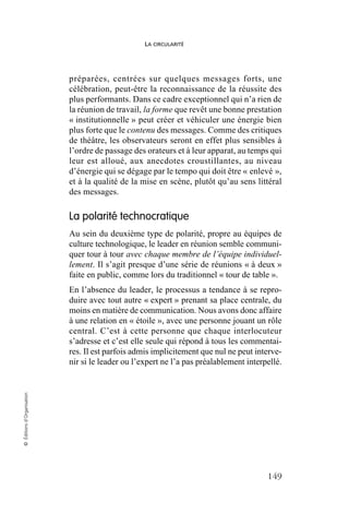 LA CIRCULARITÉ
149
©
Éditions
d’Organisation
préparées, centrées sur quelques messages forts, une
célébration, peut-être la reconnaissance de la réussite des
plus performants. Dans ce cadre exceptionnel qui n’a rien de
la réunion de travail, la forme que revêt une bonne prestation
« institutionnelle » peut créer et véhiculer une énergie bien
plus forte que le contenu des messages. Comme des critiques
de théâtre, les observateurs seront en effet plus sensibles à
l’ordre de passage des orateurs et à leur apparat, au temps qui
leur est alloué, aux anecdotes croustillantes, au niveau
d’énergie qui se dégage par le tempo qui doit être « enlevé »,
et à la qualité de la mise en scène, plutôt qu’au sens littéral
des messages.
La polarité technocratique
Au sein du deuxième type de polarité, propre au équipes de
culture technologique, le leader en réunion semble communi-
quer tour à tour avec chaque membre de l’équipe individuel-
lement. Il s’agit presque d’une série de réunions « à deux »
faite en public, comme lors du traditionnel « tour de table ».
En l’absence du leader, le processus a tendance à se repro-
duire avec tout autre « expert » prenant sa place centrale, du
moins en matière de communication. Nous avons donc affaire
à une relation en « étoile », avec une personne jouant un rôle
central. C’est à cette personne que chaque interlocuteur
s’adresse et c’est elle seule qui répond à tous les commentai-
res. Il est parfois admis implicitement que nul ne peut interve-
nir si le leader ou l’expert ne l’a pas préalablement interpellé.
 