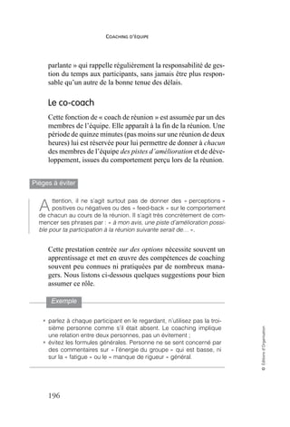 COACHING D’ÉQUIPE
196
©
Éditions
d’Organisation
parlante » qui rappelle régulièrement la responsabilité de ges-
tion du temps aux participants, sans jamais être plus respon-
sable qu’un autre de la bonne tenue des délais.
Le co-coach
Cette fonction de « coach de réunion » est assumée par un des
membres de l’équipe. Elle apparaît à la fin de la réunion. Une
période de quinze minutes (pas moins sur une réunion de deux
heures) lui est réservée pour lui permettre de donner à chacun
des membres de l’équipe des pistes d’amélioration et de déve-
loppement, issues du comportement perçu lors de la réunion.
Pièges à éviter
ttention, il ne s’agit surtout pas de donner des « perceptions »
positives ou négatives ou des « feed-back » sur le comportement
de chacun au cours de la réunion. Il s’agit très concrètement de com-
mencer ses phrases par : « à mon avis, une piste d’amélioration possi-
ble pour ta participation à la réunion suivante serait de… ».
Cette prestation centrée sur des options nécessite souvent un
apprentissage et met en œuvre des compétences de coaching
souvent peu connues ni pratiquées par de nombreux mana-
gers. Nous listons ci-dessous quelques suggestions pour bien
assumer ce rôle.
Exemple
• parlez à chaque participant en le regardant, n’utilisez pas la troi-
sième personne comme s’il était absent. Le coaching implique
une relation entre deux personnes, pas un évitement ;
• évitez les formules générales. Personne ne se sent concerné par
des commentaires sur « l’énergie du groupe » qui est basse, ni
sur la « fatigue » ou le « manque de rigueur » général.
A
 
