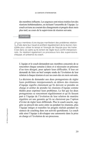 LE CONTEXTE D’INTERVENTION
29
©
Éditions
d’Organisation
des membres influents. Les urgences sont mieux traitées lors des
réunions hebdomadaires, en incluant l’ensemble de l’équipe. Le
coach est tenu au courant des changements et progrès deux mois
plus tard, au cours de la supervision de réunion suivante.
L’équipe et le coach demandent aux membres concernés de se
rencontrer chaque semaine à deux et si nécessaire en présence
d’un tiers désigné, pour aplanir leurs difficultés. Il leur est
demandé de faire un bref compte rendu de l’évolution de leur
relation à chaque réunion et ceci au cours des six mois suivants.
La décision de demander aux deux protagonistes de régler
leurs problèmes interpersonnels en dehors des réunions
d’équipe signifie clairement qu’ils doivent se prendre en
charge et arrêter de prendre les réunions d’équipe comme
théâtre pour exprimer leurs problèmes. Le fait que les deux
protagonistes se rencontrent régulièrement et qu’ils fassent
part à l’équipe de l’évolution de leur relation de manière
régulière est une garantie qu’ils ne choisiront pas l’option
d’éviter de régler leurs différends. Plus le coach suscite, sug-
gère ou prescrit des actes entre ou pendant les réunions, plus
l’équipe intègre et transfère les progrès réalisés pendant les
séances de coaching dans son activité quotidienne. Le coach
aide ainsi l’équipe à développer une autonomie dans la prise
en charge et l’évolution de ses processus.
Exemple
eux membres d’une équipe manifestent des problèmes relation-
nels dans leur travail et profitent régulièrement de la réunion men-
suelle pour utiliser le temps et l’énergie de l’équipe pour les traiter.
C’est dans ce cadre qu’ils tentent de régler leurs conflit interperson-
nels. Ils répètent également ce processus lors des supervisions
d’équipe, en présence du coach.
D
 