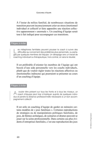 COACHING D’ÉQUIPE
40
©
Éditions
d’Organisation
À l’instar du milieu familial, de nombreuses situations de
transition peuvent inconsciemment créer un stress émotionnel
individuel et collectif et faire apparaître une réaction collec-
tive apparemment « anormale ». Un coaching d’équipe serait
tout à fait indiqué pour accompagner ces transitions.
Pièges à éviter
es métaphores familiales peuvent pousser le coach à suivre des
difficultés qui concernent des problèmes plus personnels, ou parta-
gés par quelques membres de l’équipe. Un dérapage vers un travail de
coaching individuel ou thérapeutique, hors contrat, en sera le résultat.
Il est préférable d’orienter les membres de l’équipe qui ont
besoin d’une aide personnelle vers les coachs individuels,
plutôt que de vouloir régler toutes les réactions affectives ou
émotionnelles indirectes qui pourraient se présenter au cours
d’un coaching d’équipe.
Pièges à éviter
vouloir être présent sur tous les fronts et à tous les niveaux, un
coach d’équipe peut trop s’impliquer auprès de quelques indivi-
dus et perdre la distance professionnelle nécessaire à un bon accom-
pagnement collectif.
Il est utile en coaching d’équipe de garder en mémoire cer-
tains modèles de « jeux familiaux ». Certaines reproductions
de stratégies ou de manipulations politiques familiales, de
jeux, de thèmes archaïques, de scénarios et drames peuvent se
jouer sur la scène professionnelle. Dans certains cas plus évi-
dents d’entreprises familiales, c’est une reproduction des jeux
L
À
 