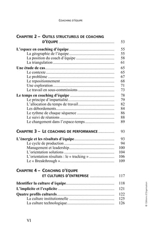 COACHING D’ÉQUIPE
VI
©
Éditions
d’Organisation
CHAPITRE 2 – OUTILS STRUCTURELS DE COACHING
D’ÉQUIPE ....................................................... 53
L’espace en coaching d’équipe............................................. 55
La géographie de l’équipe............................................. 55
La position du coach d’équipe ...................................... 58
La triangulation ............................................................. 61
Une étude de cas..................................................................... 65
Le contexte.................................................................... 65
Le problème .................................................................. 67
Le repositionnement...................................................... 68
Une exploration............................................................. 71
Le travail en sous-commissions .................................... 73
Le temps en coaching d’équipe ............................................ 78
Le principe d’impartialité.............................................. 79
L’allocation du temps de travail.................................... 82
Les débordements.......................................................... 84
Le rythme de chaque séquence ..................................... 86
Le suivi de réunions ...................................................... 88
Le changement dans l’espace-temps............................. 89
CHAPITRE 3 – LE COACHING DE PERFORMANCE ................ 93
L’énergie et les résultats d’équipe........................................ 93
Le cycle de production.................................................. 94
Management et leadership............................................. 100
L’orientation solutions .................................................. 104
L’orientation résultats : le « tracking » ......................... 106
Le « Breakthrough »...................................................... 109
CHAPITRE 4 – COACHING D’ÉQUIPE
ET CULTURES D’ENTREPRISE ........................ 117
Identifier la culture d’équipe................................................ 118
L’implicite et l’explicite ........................................................ 121
Quatre profils culturels......................................................... 122
La culture institutionnelle ............................................. 125
La culture technologique............................................... 126
 