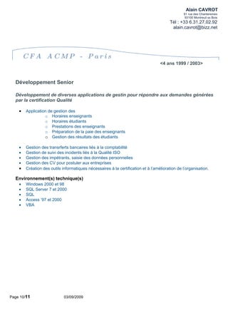 Alain CAVROT
                                                                                                91 rue des Chantereines
                                                                                                 93100 Montreuil ss Bois
                                                                                         Tél : +33 6.31.27.02.92
                                                                                          alain.cavrot@bizz.net




        CFA ACMP - Paris
                                                                                   <4 ans 1999 / 2003>



  Développement Senior

  Développement de diverses applications de gestin pour répondre aux demandes générées
  par la certification Qualité

    •   Application de gestion des
                  o Horaires enseignants
                  o Horaires étudiants
                  o Prestations des enseignants
                  o Préparation de la paie des enseignants
                  o Gestion des résultats des étudiants

    •   Gestion des transrferts bancaires liés à la comptabilité
    •   Gestion de suivi des incidents liés à la Qualité ISO
    •   Gestion des impétrants, saisie des données personnelles
    •   Gestion des CV pour postuler aux entreprises
    •   Création des outils informatiques nécessaires à la certification et à l’amélioration de l’organisation.

  Environnement(s) technique(s)
    •   Windows 2000 et 98
    •   SQL Server 7 et 2000
    •   SQL
    •   Access ’97 et 2000
    •   VBA




Page 10/11                   03/09/2009
 