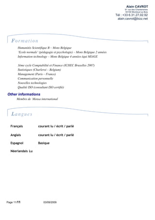 Alain CAVROT
                                                                                    91 rue des Chantereines
                                                                                     93100 Montreuil ss Bois
                                                                              Tél : +33 6.31.27.02.92
                                                                               alain.cavrot@bizz.net




   Formation
        Humanités Scientifique B – Mons Belgique
        ‘Ecole normale’ (pédagogie et psychologie) – Mons Belgique 2 années
        Information technology – Mons Belgique 4 années équi MIAGE

        3ème cycle Comptabilité et Finance (ICHEC Bruxelles 2007)
        Statistiques (Charleroi – Belgium)
        Management (Paris – France)
        Communication personnelle
        Nouvelles technologies
        Qualité ISO (consultant ISO certifié)

Other informations
       Membre de Mensa international




   Langues

  Français             courant lu / écrit / parlé

  Anglais              courant lu / écrit / parlé

  Espagnol             Basique

  Néerlandais Lu




Page 11/11                 03/09/2009
 