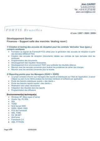 Alain CAVROT
                                                                                                91 rue des Chantereines
                                                                                                 93100 Montreuil ss Bois
                                                                                        Tél : +33 6.31.27.02.92
                                                                                         alain.cavrot@bizz.net




 FORTIS Bruxelles
                                                                                   <2 ans / 2007 / 2008 / 2009>

  Développement Senior
  Finances – Support salle des marchés ‘dealing room’)

  1/ Création et testing des accusés de réception pour les contrats ‘derivates’ tous types y
  compris exotiques
    •   Formation au logiciel de Framesoft FCG utilisé pour la génération des accusés de réception à partir
        des données ORACLE FCG.
    •   Création des accusés de réception (documents) dédiés aux contrats de type derivates dont les
        exotiques.
    •   Programmation des documents.
    •   Développement des requêtes nécessaires.
    •   Développement d’un environnement TEST pour prétester les résultats obtenus.
    •   Réunion avec les services concernés pour évaluer les problèmes de cahier des charges.
    •   Réunion avec les services concernés pour la recette.

  2/ Reporting pointu pour les Managers (SSAS + SSRS)
    •   Le projet consiste à fournir aux managers des reports et statistiques sur l’état de l’application, à savoir
        intégrer au sein d’une même analyse les données hardware et software par application.
    •   Etude des besoins statistiques auprès « des clients ».
    •   Etude des besoins reports auprès « des clients ».
    •   Réalisation des cubes nécessaires
    •   Intégration des résultats dans les reports
    •   Programmation des diffusions

  Environnement(s) technique(s)
    •   Windows XP, Many types of server
    •   Oracle 10g / PL/SQL
    •   SQL
    •   TOAD
    •   SLQ Server 2005
    •   SSRS, SSAS, SSIS
    •   FCG de Framesoft
    •   XML, FSML
    •   C#, VB.NET
    •   WinForms
    •   Framework 2.0
    •   VBA, PYTHON



Page 4/11                    03/09/2009
 