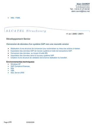 Alain CAVROT
                                                                                            91 rue des Chantereines
                                                                                             93100 Montreuil ss Bois
                                                                                     Tél : +33 6.31.27.02.92
                                                                                      alain.cavrot@bizz.net


    •   XML / FSML




 ALCATEL Strasbourg
                                                                                <1 an / 2006 / 2007>

  Développement Senior

  Conversion de données d’un système SAP vers une nouvelle version

    •   Réalisation d’une structure de conversion pour automatiser au mieux les actions à réaliser.
    •   Exportation des données SAP de l’ancien système à l’aide de transactions SAP.
    •   Conversion des données au moyen d’outils MS.
    •   Importation des données dans le nouveau système SAP
    •   Création d’une structure de validation de la bonne réalisation du transfert.

  Environnement(s) technique(s)
    •   Windows XP
    •   SAP Compta et finances
    •   SQL
    •   VBA
    •   SQL Server 2000




Page 5/11                   03/09/2009
 