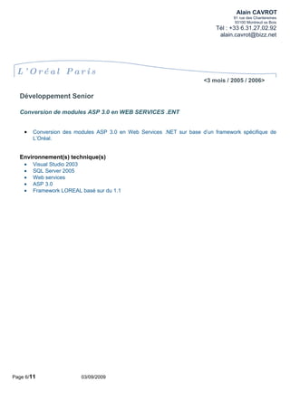 Alain CAVROT
                                                                                 91 rue des Chantereines
                                                                                  93100 Montreuil ss Bois
                                                                          Tél : +33 6.31.27.02.92
                                                                           alain.cavrot@bizz.net




 L’ Oréal Paris
                                                                      <3 mois / 2005 / 2006>

  Développement Senior

  Conversion de modules ASP 3.0 en WEB SERVICES .ENT


    •   Conversion des modules ASP 3.0 en Web Services .NET sur base d’un framework spécifique de
        L’Oréal.


  Environnement(s) technique(s)
    •   Visual Studio 2003
    •   SQL Server 2005
    •   Web services
    •   ASP 3.0
    •   Framework LOREAL basé sur du 1.1




Page 6/11                03/09/2009
 