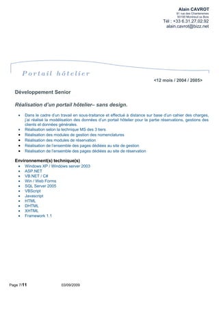 Alain CAVROT
                                                                                             91 rue des Chantereines
                                                                                              93100 Montreuil ss Bois
                                                                                      Tél : +33 6.31.27.02.92
                                                                                       alain.cavrot@bizz.net




        Portail hôtelier
                                                                                <12 mois / 2004 / 2005>

  Développement Senior

  Réalisation d’un portail hôtelier– sans design.
    •   Dans le cadre d’un travail en sous-traitance et effectué à distance sur base d’un cahier des charges,
        j’ai réalisé la modélisation des données d’un portail hôtelier pour la partie réservations, gestions des
        clients et données générales.
    •   Réalisation selon la technique MS des 3 tiers
    •   Réalisation des modules de gestion des nomenclatures
    •   Réalisation des modules de réservation
    •   Réalisation de l’ensemble des pages dédiées au site de gestion
    •   Réalisation de l’ensemble des pages dédiées au site de réservation

  Environnement(s) technique(s)
    •   Windows XP / Windows server 2003
    •   ASP.NET
    •   VB.NET / C#
    •   Win / Web Forms
    •   SQL Server 2005
    •   VBScript
    •   Javascript
    •   HTML
    •   DHTML
    •   XHTML
    •   Framework 1.1




Page 7/11                   03/09/2009
 