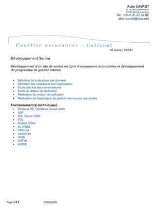 Alain CAVROT
                                                                                     91 rue des Chantereines
                                                                                      93100 Montreuil ss Bois
                                                                               Tél : +33 6.31.27.02.92
                                                                                alain.cavrot@bizz.net




        Courtier assurances - national
                                                                           <6 mois / 2004>

  Développement Senior

  Développement d’un site de ventes en ligne d’assurances automobiles et développement
  du programme de gestion interne.


    •   Définition de la structure des données
    •   Définition des modules et leur organisation
    •   Etude des flux des nomenclatures
    •   Etude du moteur de tarification
    •   Réalisation du moteur de tarification
    •   Réalisation de l’application de gestion interne pour ces ventes.

  Environnement(s) technique(s)
    •   Windows XP / Windows Server 2003
    •   ASP
    •   SQL Server 2000
    •   SQL
    •   Access (VBA)
    •   XL (VBA)
    •   VBScript
    •   Javascript
    •   HTML
    •   DHTML
    •   XHTML




Page 8/11                   03/09/2009
 