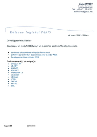 Alain CAVROT
                                                                               91 rue des Chantereines
                                                                                93100 Montreuil ss Bois
                                                                         Tél : +33 6.31.27.02.92
                                                                          alain.cavrot@bizz.net




        Editeur logiciel PARIS
                                                                     <6 mois / 2003 / 2004>

  Développement Senior

  Développer un module WEB pour un logiciel de gestion d’hôtellerie sociale.


    •   Etude des fonctionnalités du logiciel réseau local
    •   Définition de la structure des données pour la partie WEB.
    •   Développement des modules WEB

  Environnement(s) technique(s)
    •   Windows XP
    •   VB.NET
    •   MS DOS
    •   ASP.NET
    •   Framework 1.1
    •   Javascript
    •   VBScript
    •   HTML
    •   DHTML
    •   XHTML
    •   SQL




Page 9/11                   03/09/2009
 