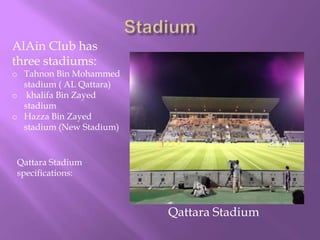 AlAin Club has
three stadiums:

o Tahnon Bin Mohammed
stadium ( AL Qattara)
o khalifa Bin Zayed
stadium
o Hazza Bin Zayed
stadium (New Stadium)

Qattara Stadium
specifications:

Qattara Stadium

 