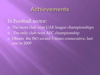 In Football sector:




The most club won UAE league championships
The only club won AFC championship
Obtain the ISO award 3 times consecutive, last
one in 2009

 
