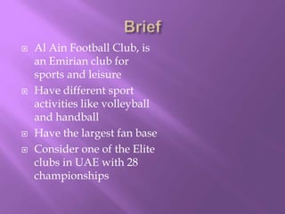 






Al Ain Football Club, is
an Emirian club for
sports and leisure
Have different sport
activities like volleyball
and handball
Have the largest fan base
Consider one of the Elite
clubs in UAE with 28
championships

 