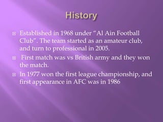 





Established in 1968 under “Al Ain Football
Club”. The team started as an amateur club,
and turn to professional in 2005.
First match was vs British army and they won
the match.
In 1977 won the first league championship, and
first appearance in AFC was in 1986

 