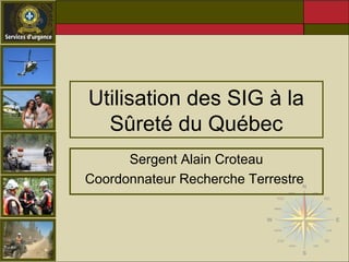 Utilisation des SIG à la 
Sûreté du Québec 
Sergent Alain Croteau 
Coordonnateur Recherche Terrestre 
 