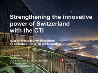 1
Strengthening the innovative
power of Switzerland
with the CTI
November 12, 2014
Alain Dietrich
Deputy Head of R&D project promotion,
KTT-Support and
international relationships
CTI
Russian Media Tour to Switzerland
on Education, Research and Innovation
 