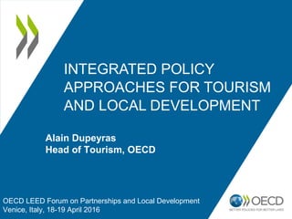 INTEGRATED POLICY
APPROACHES FOR TOURISM
AND LOCAL DEVELOPMENT
OECD LEED Forum on Partnerships and Local Development
Venice, Italy, 18-19 April 2016
Alain Dupeyras
Head of Tourism, OECD
 