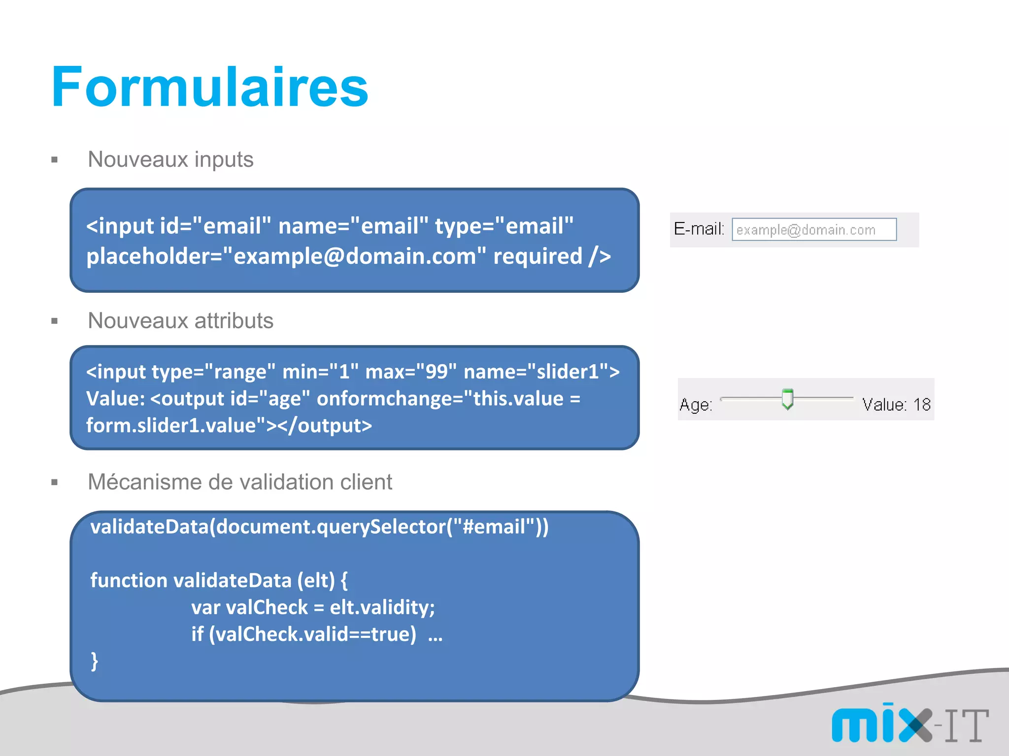 Formulaires
   Nouveaux inputs

    <input id="email" name="email" type="email"
    placeholder="example@domain.com" required />

   Nouveaux attributs

    <input type="range" min="1" max="99" name="slider1">
    Value: <output id="age" onformchange="this.value =
    form.slider1.value"></output>

   Mécanisme de validation client
    validateData(document.querySelector("#email"))

    function validateData (elt) {
               var valCheck = elt.validity;
               if (valCheck.valid==true) …
    }
 