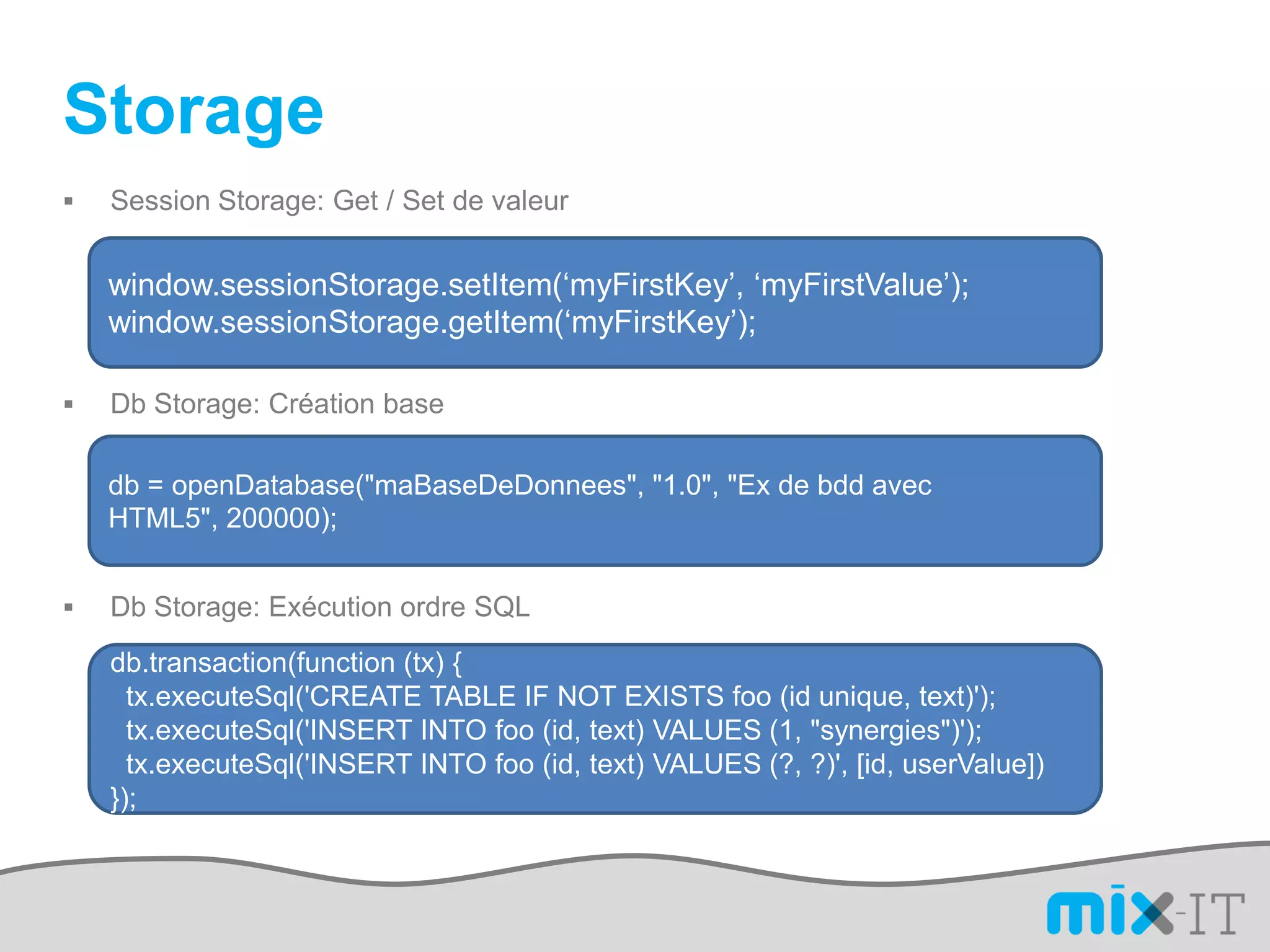 Storage
   Session Storage: Get / Set de valeur


    window.sessionStorage.setItem(‘myFirstKey’, ‘myFirstValue’);
    window.sessionStorage.getItem(‘myFirstKey’);

   Db Storage: Création base

    db = openDatabase("maBaseDeDonnees", "1.0", "Ex de bdd avec
    HTML5", 200000);


   Db Storage: Exécution ordre SQL
    db.transaction(function (tx) {
      tx.executeSql('CREATE TABLE IF NOT EXISTS foo (id unique, text)');
      tx.executeSql('INSERT INTO foo (id, text) VALUES (1, "synergies")');
      tx.executeSql('INSERT INTO foo (id, text) VALUES (?, ?)', [id, userValue])
    });
 