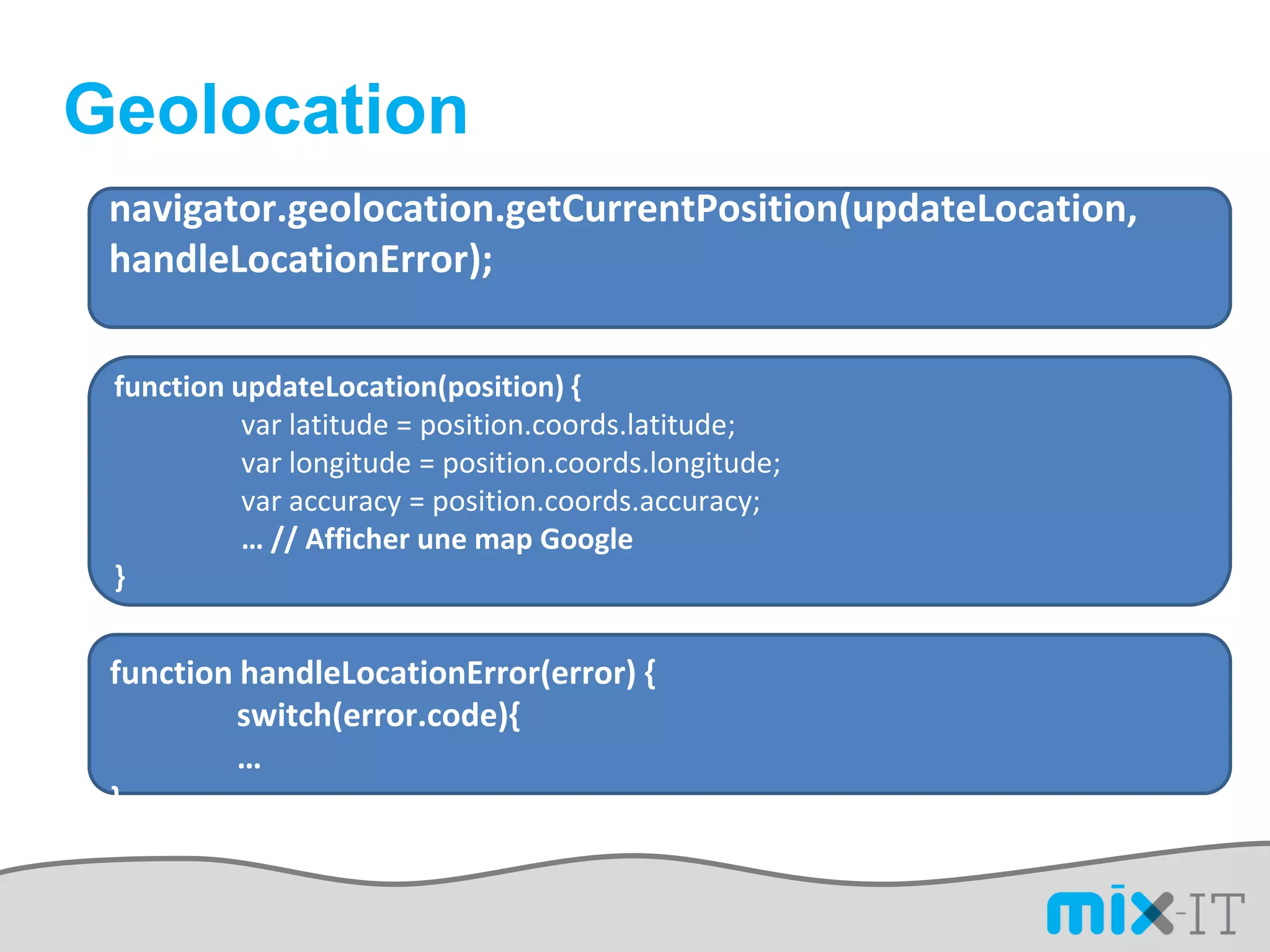 Geolocation
 navigator.geolocation.getCurrentPosition(updateLocation,
 handleLocationError);

 function updateLocation(position) {
           var latitude = position.coords.latitude;
           var longitude = position.coords.longitude;
           var accuracy = position.coords.accuracy;
           … // Afficher une map Google
 }


 function handleLocationError(error) {
          switch(error.code){
          …
 }
 