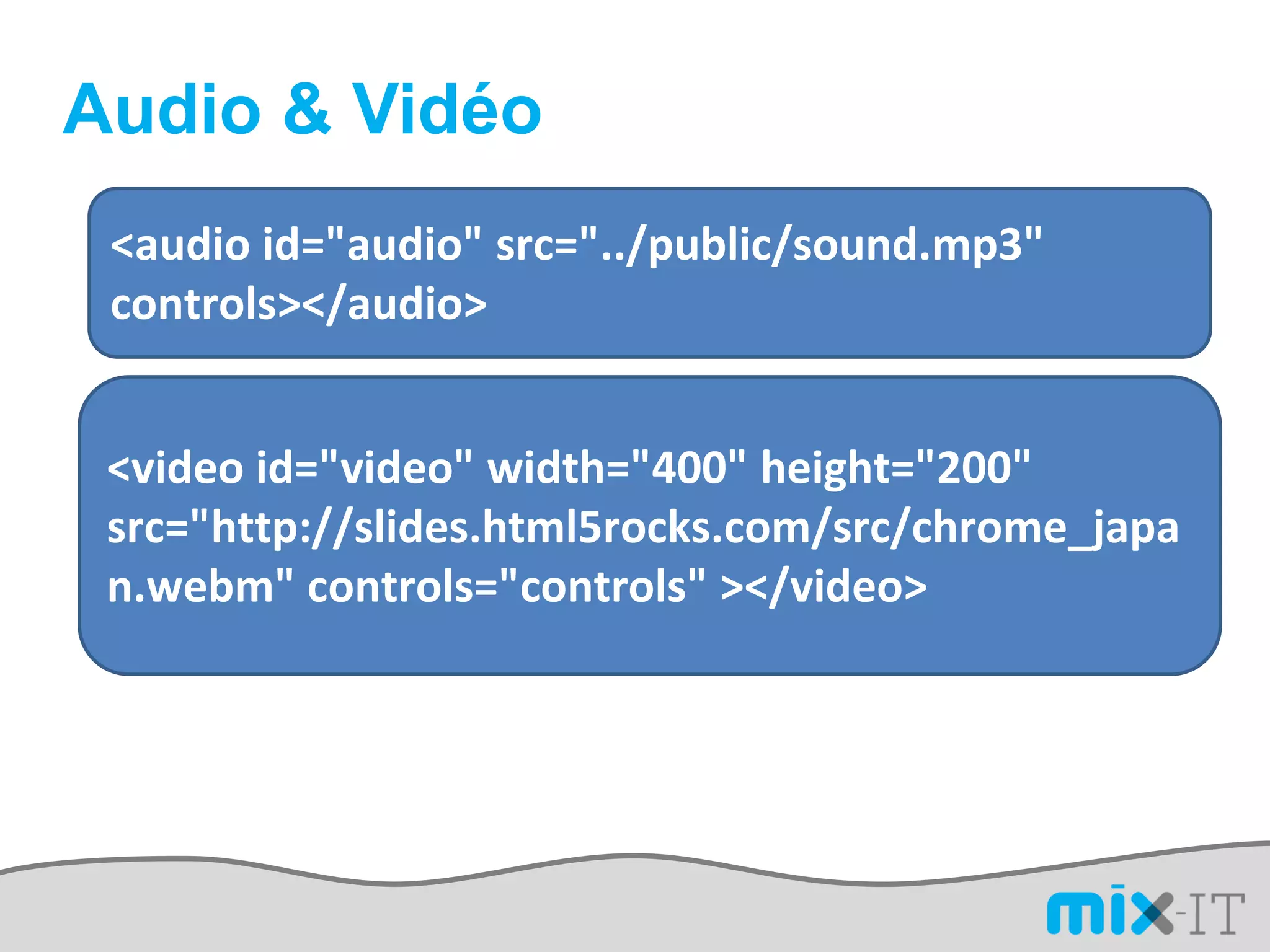 Audio & Vidéo
 <audio id="audio" src="../public/sound.mp3"
 controls></audio>


 <video id="video" width="400" height="200"
 src="http://slides.html5rocks.com/src/chrome_japa
 n.webm" controls="controls" ></video>
 