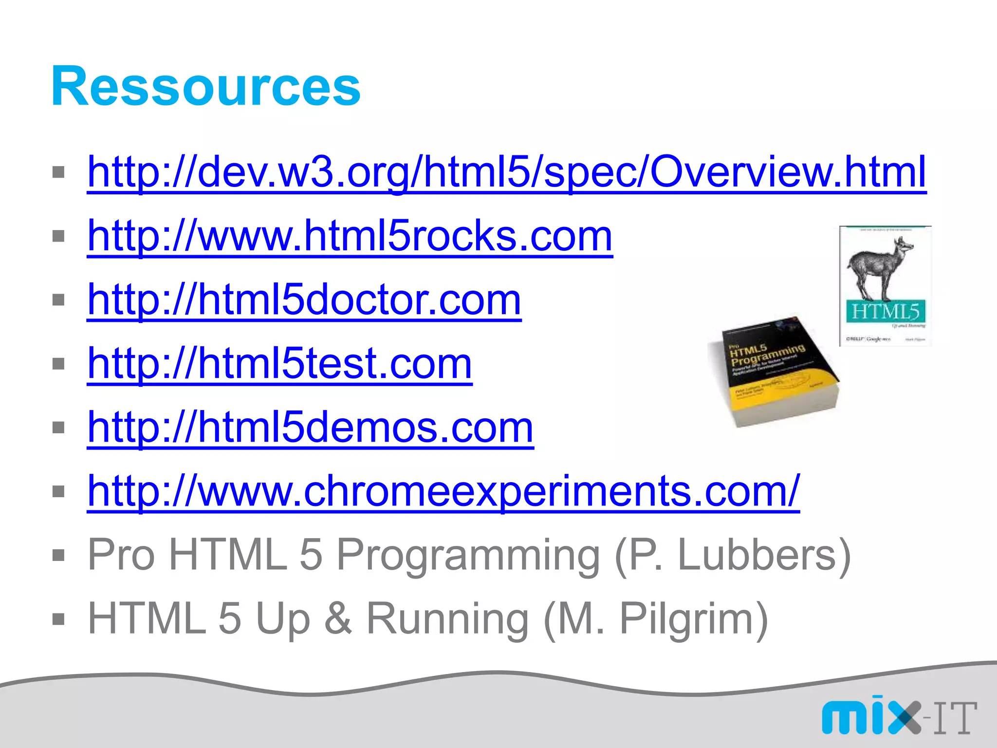 Ressources
 http://dev.w3.org/html5/spec/Overview.html
 http://www.html5rocks.com
 http://html5doctor.com
 http://html5test.com
 http://html5demos.com
 http://www.chromeexperiments.com/
 Pro HTML 5 Programming (P. Lubbers)
 HTML 5 Up & Running (M. Pilgrim)
 