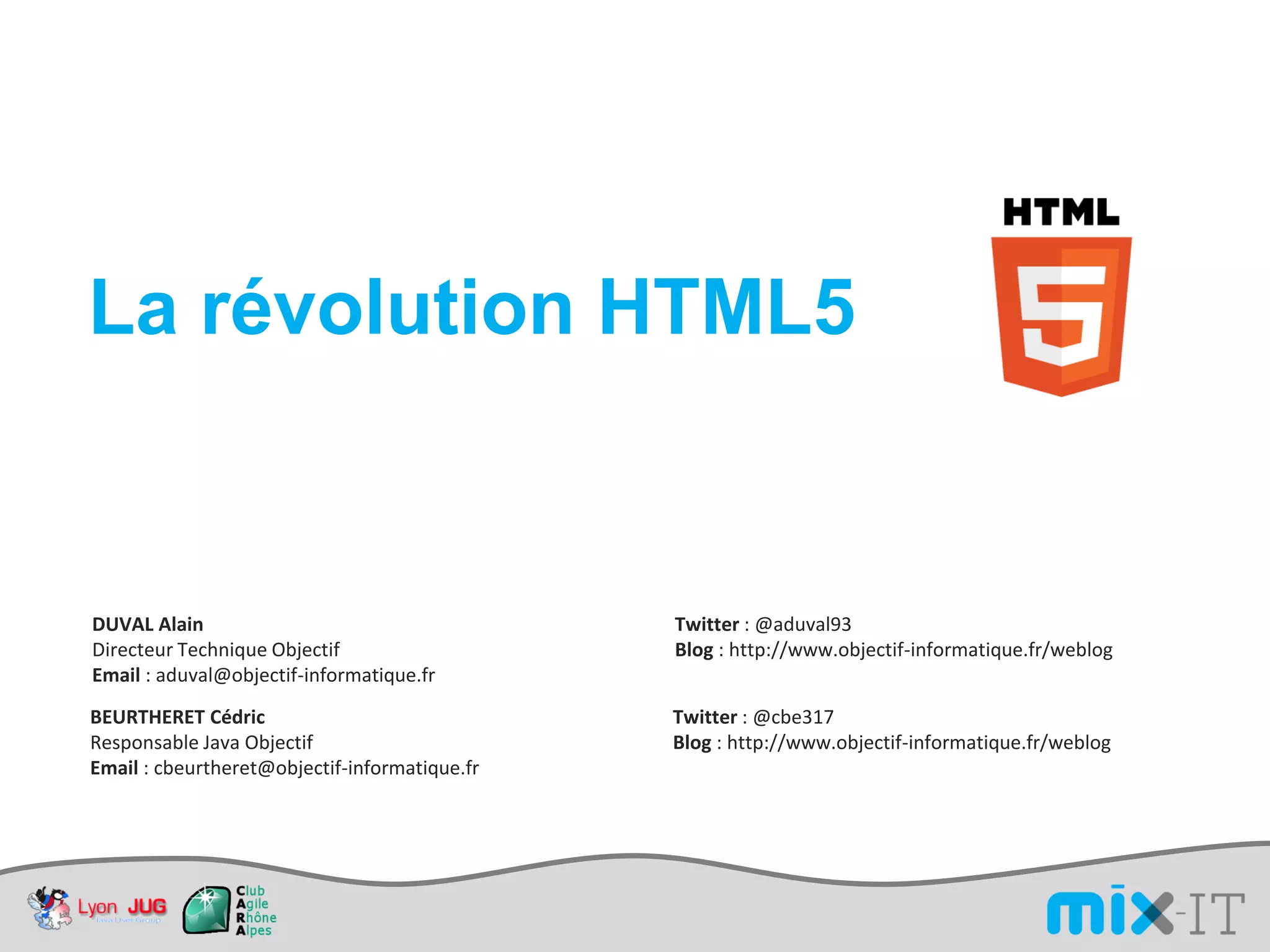 La révolution HTML5


DUVAL Alain                                    Twitter : @aduval93
Directeur Technique Objectif                   Blog : http://www.objectif-informatique.fr/weblog
Email : aduval@objectif-informatique.fr
BEURTHERET Cédric                              Twitter : @cbe317
Responsable Java Objectif                      Blog : http://www.objectif-informatique.fr/weblog
Email : cbeurtheret@objectif-informatique.fr
 