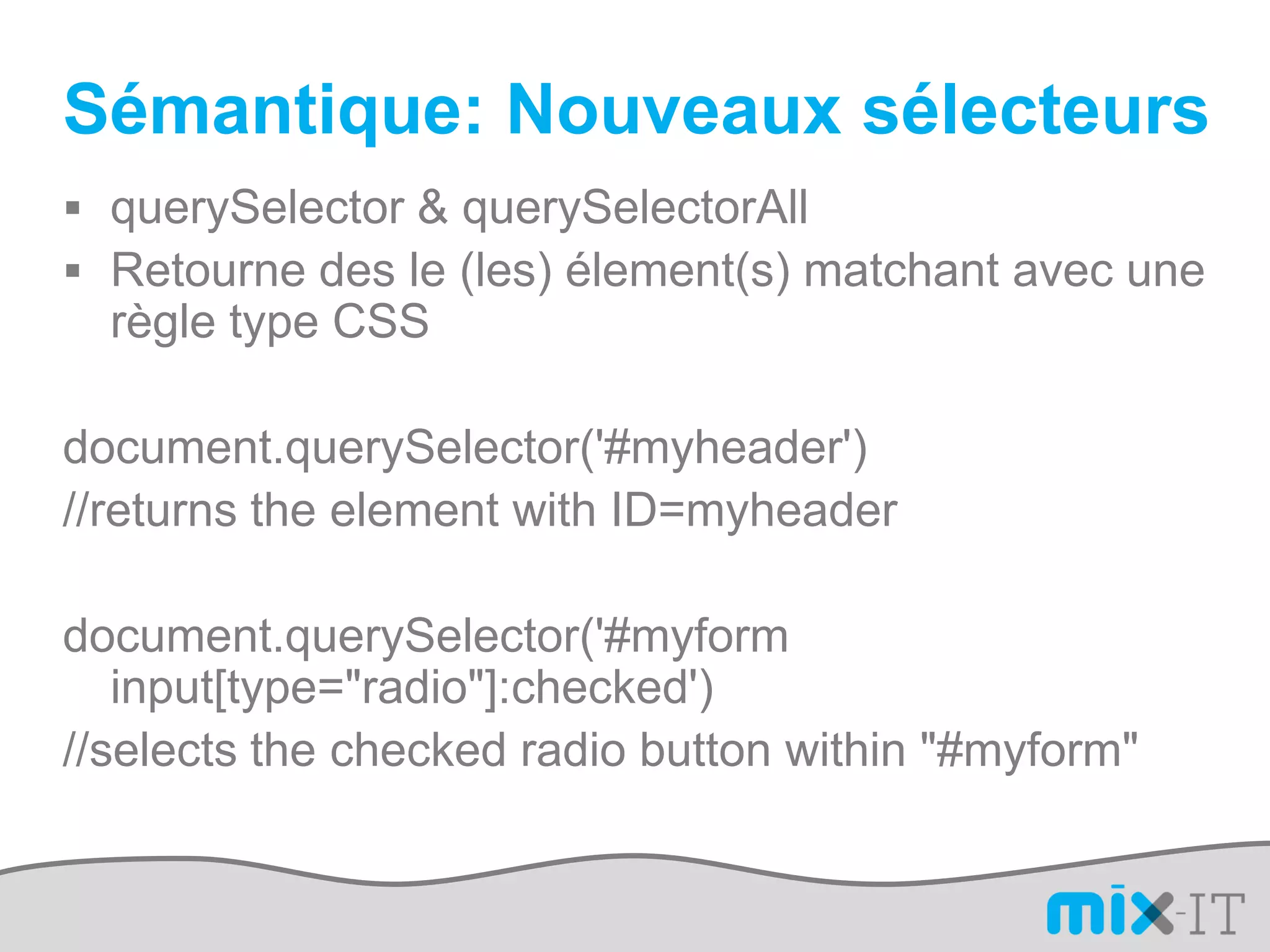 Sémantique: Nouveaux sélecteurs
 querySelector & querySelectorAll
 Retourne des le (les) élement(s) matchant avec une
  règle type CSS

document.querySelector('#myheader')
//returns the element with ID=myheader

document.querySelector('#myform
   input[type="radio"]:checked')
//selects the checked radio button within "#myform"
 
