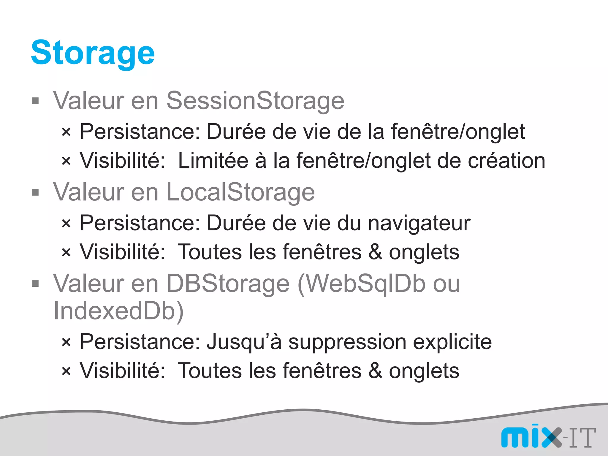 Storage
 Valeur en SessionStorage
   × Persistance: Durée de vie de la fenêtre/onglet
   × Visibilité: Limitée à la fenêtre/onglet de création
 Valeur en LocalStorage
   × Persistance: Durée de vie du navigateur
   × Visibilité: Toutes les fenêtres & onglets
 Valeur en DBStorage (WebSqlDb ou
  IndexedDb)
   × Persistance: Jusqu’à suppression explicite
   × Visibilité: Toutes les fenêtres & onglets
 