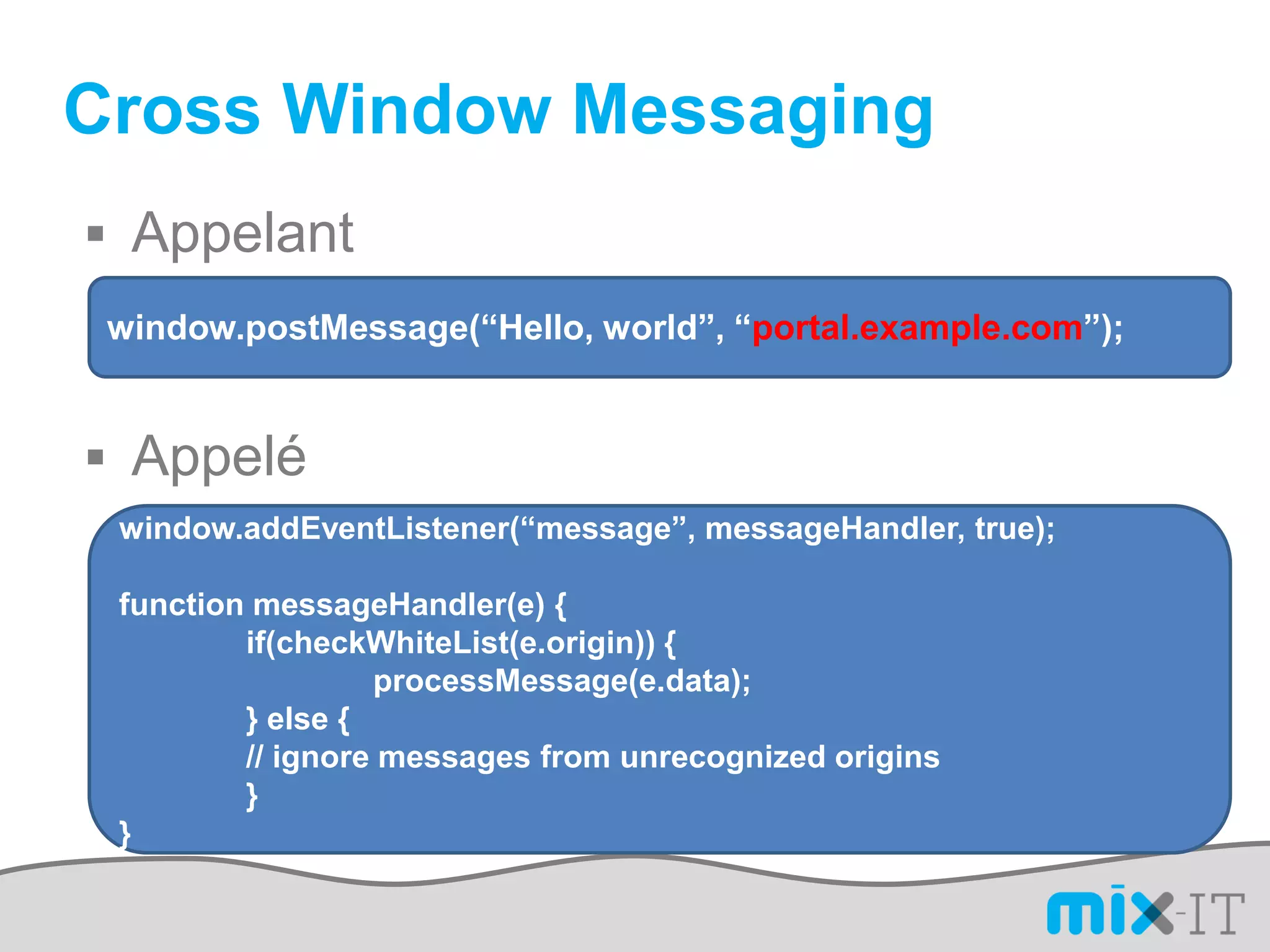 Cross Window Messaging
 Appelant
 window.postMessage(“Hello, world”, “portal.example.com”);


 Appelé
 window.addEventListener(“message”, messageHandler, true);

 function messageHandler(e) {
         if(checkWhiteList(e.origin)) {
                  processMessage(e.data);
         } else {
         // ignore messages from unrecognized origins
         }
 }
 