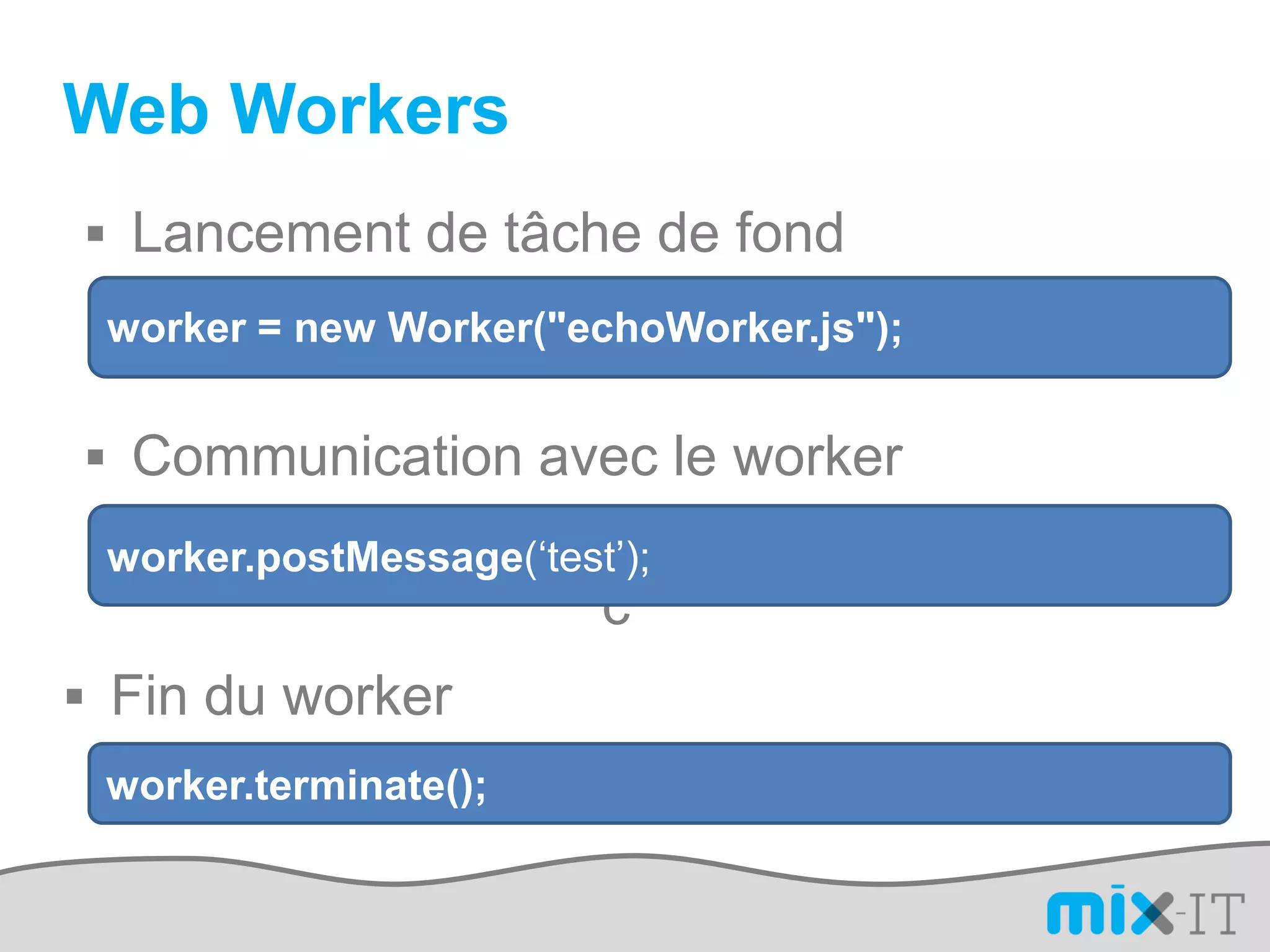 Web Workers
 Lancement de tâche de fond
 worker = new Worker("echoWorker.js");


 Communication avec le worker
 worker.postMessage(‘test’);
                         c
 Fin du worker
 worker.terminate();
 