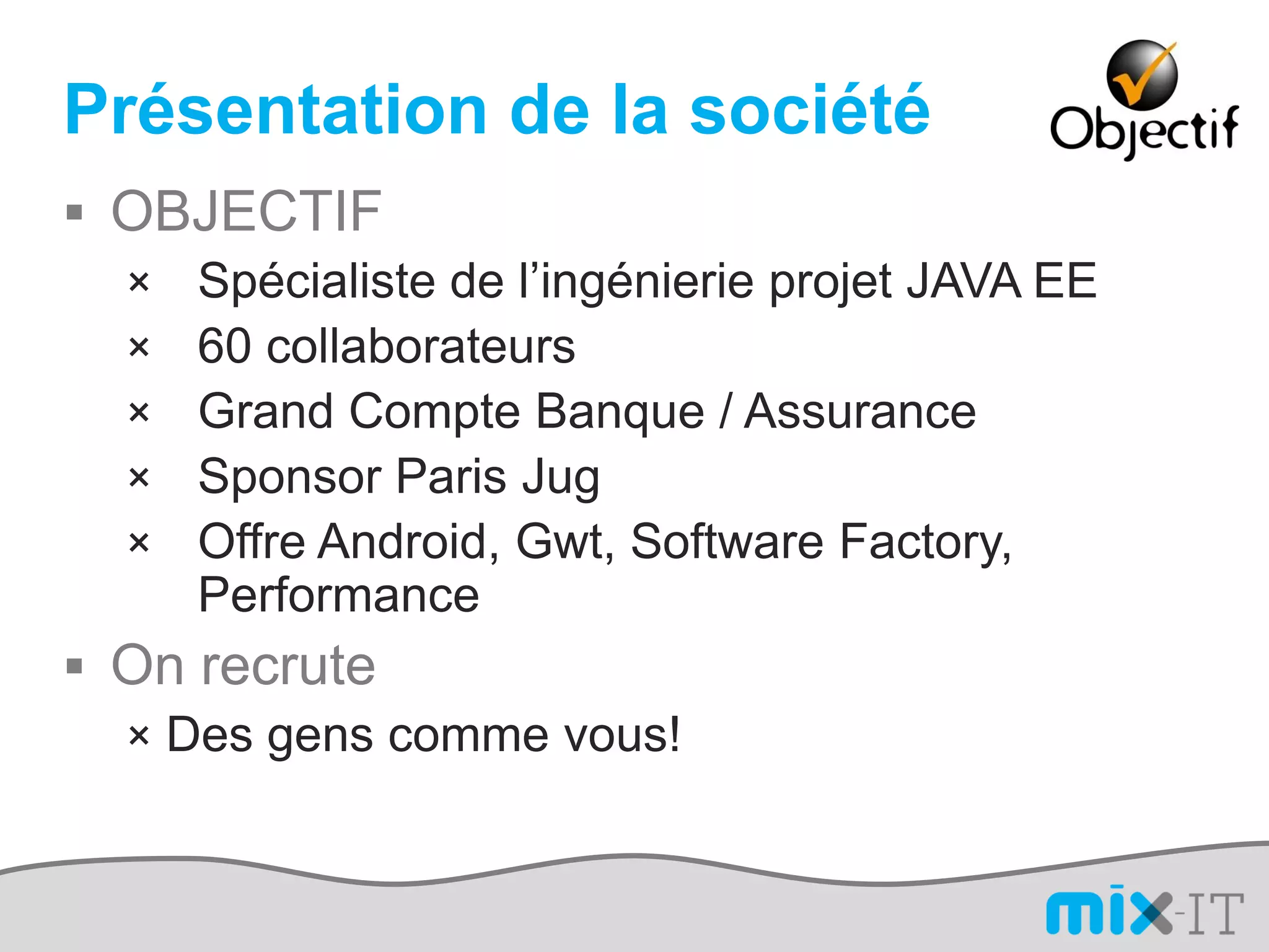 Présentation de la société
 OBJECTIF
  × Spécialiste de l’ingénierie projet JAVA EE
  × 60 collaborateurs
  × Grand Compte Banque / Assurance
  × Sponsor Paris Jug
  × Offre Android, Gwt, Software Factory,
     Performance
 On recrute
  × Des gens comme vous!
 