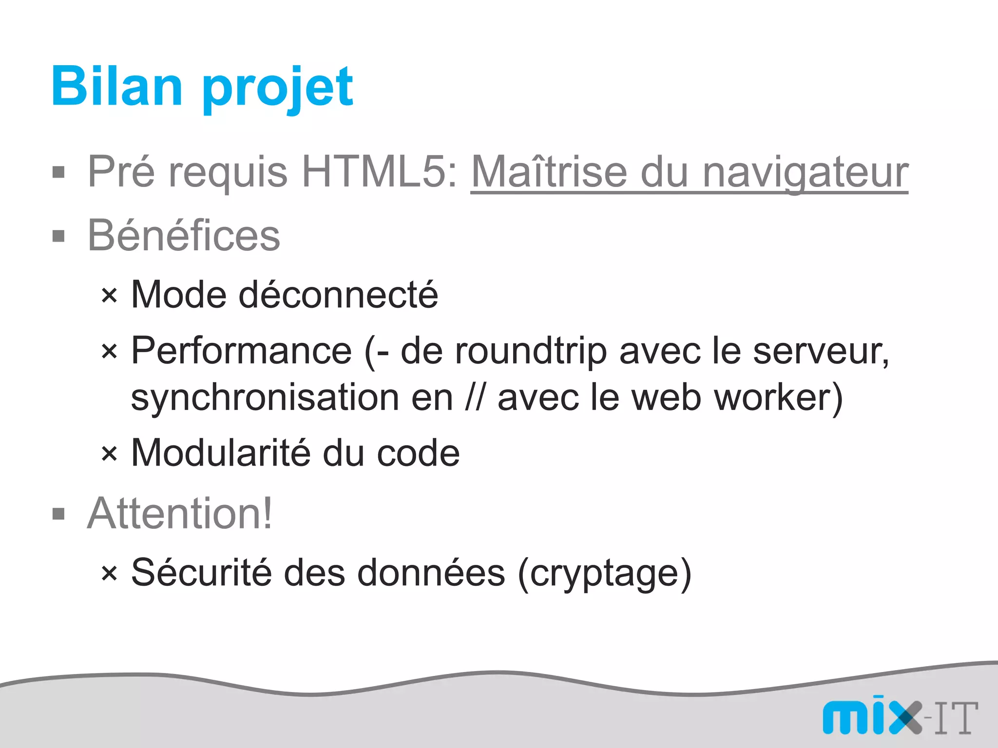 Bilan projet
 Pré requis HTML5: Maîtrise du navigateur
 Bénéfices
  × Mode déconnecté
  × Performance (- de roundtrip avec le serveur,
    synchronisation en // avec le web worker)
  × Modularité du code
 Attention!
  × Sécurité des données (cryptage)
 