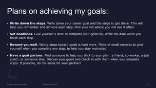 Plans on achieving my goals:
? Write down the steps. Write down your career goal and the steps to get there. This will
help you remember and achieve each step. Post your list where you will see it often.
? Set deadlines. Give yourself a date to complete your goals by. Write the date when you
finish each step.
? Reward yourself. Taking steps toward goals is hard work. Think of small rewards to give
yourself when you complete any step, to help you stay motivated.
? Have a goal partner. Find someone to help you stick to your plan: a friend, co-worker, a job
coach, or someone else. Discuss your goals and check in with them when you complete
steps. If possible, do the same for your partner!
 