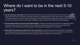Where do I want to be in the next 5-10
years?
1. Get clear about your career goals. Take some time to brainstorm what your career goals are for the next five years. Do you want
to gain new skills? Are you interested in eventually moving into a managerial position? Do you want to work on projects? Are you
interested in working in a particular industry? You could also answer this question by thinking about what youd like to see on
your resume in five years. Do you want to obtain certificates or hold a certain job title? Make a list of these aspirations.
2. Find connections between your goals and the job description. To help tie in your goals with the job youre applying for, look at
the job description and see if you can find any traits and skills you already possess as well as those you want to get more
experience in. This will allow you to relate your goals to the position youre applying for in the interview.
3. Ask yourself if the company can prepare you for your career goals. Its important to be honest about whether the company
youre applying with can prepare you for your career goals over the next five years. If it cant, you may want to reconsider the
position or let the employer know up-front that you may not be with that company for at least five years.
 