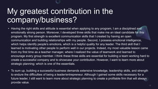 My greatest contribution in the
company/business?
? Having the right skills and attitude is essential when applying to any program, I am a disciplined and
emotionally strong person. Moreover, I developed three skills that make me an ideal candidate for this
program. My first strength is excellent communication skills that I created by having an open
communication and building relationships with my people. Second, I possess emotional intelligence,
which helps identify peoples emotions, which is a helpful quality for any leader. The third skill that I
learned is motivating other people to perform well in our projects. Indeed, my most valuable lesson came
from my first time as a teacher manager, where I realized the value of teamwork and learned to
encourage every group member. I think these three skills are essential for building a team working hard to
create a successful company and to showcase your contribution. However, I want to learn more about
strategic planning; which is one of the essentials.
? To sum up, building a successful business demands extensive knowledge, leadership skills, and strength
to endure the difficulties of being a leader/entrepreneur. Although I gained some skills necessary for a
future leader, I still want to learn more about strategic planning to create a profitable firm that will always
provide value.
 