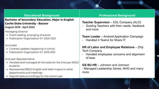 Educational Background Professional Background
Teacher Supervisor C ESL Company (ALO)
- Guiding Teachers with their needs, feedback
and more
Team Leader C Android Application Campaign
- Handled 4 Teams for Share IT
HR of Labor and Employee Relations C Zhiji
Tech Company
- Handled employees concerns and alignment
of laws
GS BU HR C Johnson and Johnson
- Managed Leadership Series, NHO and many
more
 