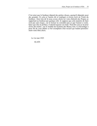 Alain, Propos sur le bonheur (1928) 10
C'est ainsi que le bonheur dépend des petites choses, quoiqu'il dépende aussi
des grandes. Et cela je l'aurais dit et expliqué si j'avais écrit un Traité du
bonheur ; bien loin de là nous avons choisi (et vous d'abord) des Propos se
rapportant au bonheur par quelque côté. Je suppose que cette manière de faire
n'est pas sans risque ; car le lecteur ne considère pas ce que l'auteur a voulu.
Quoi que dise la préface, il attend toujours un traité. Peut-être suis-je né pour
écrire des traités ; sur le modèle du Système des Beaux-Arts. Ce bavardage a
pour fin de vous dédier ce bel exemplaire d'un recueil qui traduit première-
ment votre libre choix.
Le 1er mai 1925
ALAIN
 
