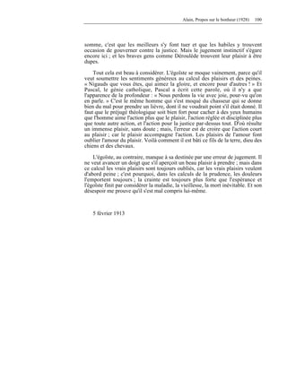 Alain, Propos sur le bonheur (1928) 100
somme, c'est que les meilleurs s'y font tuer et que les habiles y trouvent
occasion de gouverner contre la justice. Mais le jugement instinctif s'égare
encore ici ; et les braves gens comme Déroulède trouvent leur plaisir à être
dupes.
Tout cela est beau à considérer. L'égoïste se moque vainement, parce qu'il
veut soumettre les sentiments généreux au calcul des plaisirs et des peines.
« Nigauds que vous êtes, qui aimez la gloire, et encore pour d'autres ! » Et
Pascal, le génie catholique, Pascal a écrit cette parole, où il n'y a que
l'apparence de la profondeur : « Nous perdons la vie avec joie, pour-vu qu'on
en parle. » C'est le même homme qui s'est moqué du chasseur qui se donne
bien du mal pour prendre un lièvre, dont il ne voudrait point s'il était donné. Il
faut que le préjugé théologique soit bien fort pour cacher à des yeux humains
que l'homme aime l'action plus que le plaisir, l'action réglée et disciplinée plus
que toute autre action, et l'action pour la justice par-dessus tout. D'où résulte
un immense plaisir, sans doute ; mais, l'erreur est de croire que l'action court
au plaisir ; car le plaisir accompagne l'action. Les plaisirs de l'amour font
oublier l'amour du plaisir. Voilà comment il est bâti ce fils de la terre, dieu des
chiens et des chevaux.
L'égoïste, au contraire, manque à sa destinée par une erreur de jugement. Il
ne veut avancer un doigt que s'il aperçoit un beau plaisir à prendre ; mais dans
ce calcul les vrais plaisirs sont toujours oubliés, car les vrais plaisirs veulent
d'abord peine ; c'est pourquoi, dans les calculs de la prudence, les douleurs
l'emportent toujours ; la crainte est toujours plus forte que l'espérance et
l'égoïste finit par considérer la maladie, la vieillesse, la mort inévitable. Et son
désespoir me prouve qu'il s'est mal compris lui-même.
5 février 1913
 