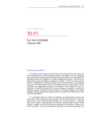 Alain, Propos sur le bonheur (1928) 101
Propos sur le bonheur (1928)
XLVI
Le roi s'ennuie
22 janvier 1908
Retour à la table des matières
Il est bon d'avoir un peu de mal à vivre et de ne pas suivre une route tout
unie. Je plains les rois s'ils n'ont qu'à désirer ; et les dieux, s'il y en a quelque
part, doivent être un peu neurasthéniques. On dit que dans les temps passés ils
prenaient forme de voyageurs et venaient frapper aux portes ; sans doute ils
trouvaient un peu de bonheur à éprouver la faim, la soif et les passions de
l'amour. Seulement, dès qu'ils pensaient un peu à leur puissance, ils se disaient
que tout cela n'était qu'un jeu, et qu'ils pouvaient tuer leurs désirs s'ils le
voulaient, en supprimant le temps et la distance. Tout compte fait ils s'en-
nuyaient ; ils ont dû se pendre ou se noyer, depuis ce temps-là ; ou bien ils
dorment comme la Belle au bois dormait. Le bonheur suppose sans doute
toujours quelque inquiétude, quelque passion, une pointe de douleur qui nous
éveille à nous-même.
Il est ordinaire que l'on ait plus de bonheur par l'imagination que par les
biens réels. Cela vient de ce que, lorsque l'on a les biens réels, on croit que
tout est dit, et l'on s'assied au lieu de courir. Il y a deux richesses_ ; celle qui
laisse assis ennuie ; celle qui plaît est celle qui veut des projets encore et des
travaux, comme est pour le paysan un champ qu'il convoitait, et dont il est
enfin le maître ; car c'est la puissance qui plaît, non point la puissance au
 