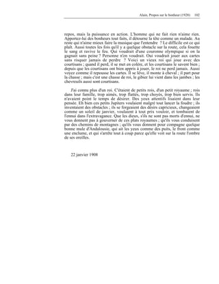 Alain, Propos sur le bonheur (1928) 102
repos, mais la puissance en action. L'homme qui ne fait rien n'aime rien.
Apportez-lui des bonheurs tout faits, il détourne la tête comme un malade. Au
reste qui n'aime mieux faire la musique que l'entendre ? Le difficile est ce qui
plaît. Aussi toutes les fois qu'il y a quelque obstacle sur la route, cela fouette
le sang et ravive le feu. Qui voudrait d'une couronne olympique si on la
gagnait sans peine ? Personne n'en voudrait. Oui voudrait jouer aux cartes
sans risquer jamais de perdre ? Voici un vieux roi qui joue avec des
courtisans ; quand il perd, il se met en colère, et les courtisans le savent bien ;
depuis que les courtisans ont bien appris à jouer, le roi ne perd jamais. Aussi
voyez comme il repousse les cartes. Il se lève, il monte à cheval ; il part pour
la chasse ; mais c'est une chasse de roi, le gibier lui vient dans les jambes ; les
chevreuils aussi sont courtisans.
J'ai connu plus d'un roi. C'étaient de petits rois, d'un petit royaume ; rois
dans leur famille, trop aimés, trop flattés, trop choyés, trop bien servis. Ils
n'avaient point le temps de désirer. Des yeux attentifs lisaient dans leur
pensée. Eh bien ces petits Jupiters voulaient malgré tout lancer la foudre ; ils
inventaient des obstacles ; ils se forgeaient des désirs capricieux, changeaient
comme un soleil de janvier, voulaient à tout prix vouloir, et tombaient de
l'ennui dans l'extravagance. Que les dieux, s'ils ne sont pas morts d'ennui, ne
vous donnent pas à gouverner de ces plats royaumes ; qu'ils vous conduisent
par des chemins de montagnes ; qu'ils vous donnent pour compagne quelque
bonne mule d'Andalousie, qui ait les yeux comme des puits, le front comme
une enclume, et qui s'arrête tout à coup parce qu'elle voit sur la route l'ombre
de ses oreilles.
22 janvier 1908
 