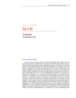 Alain, Propos sur le bonheur (1928) 103
Propos sur le bonheur (1928)
XLVII
Aristote
15 septembre 1924
Retour à la table des matières
Faire et non pas subir, tel est le fond de l'agréable. Mais parce que les
sucreries donnent un petit plaisir sans qu'on ait autre chose à faire qu'à les
laisser fondre, beaucoup de gens voudraient goûter le bonheur de la même
manière, et sont bien trompés. On reçoit peu de plaisir de la musique si l'on se
borne à l'entendre et si on ne la chante point du tout, ce qui faisait dire à un
homme ingénieux qu'il goûtait la musique par la gorge, et non point par
l'oreille. Même le plaisir qui vient des beaux dessins est un plaisir de repos, et
qui n'occuperait pas assez, si l'on ne barbouillait soi-même, ou si l'on ne se
faisait une collection ; ce n'est plus seulement juger, c'est rechercher et
conquérir. Les hommes vont au spectacle et s'y ennuient plus qu'ils ne veulent
l'avouer ; il faudrait inventer, ou tout au moins jouer, ce qui est encore
inventer. Chacun a souvenir de ces comédies de société, où les acteurs ont tout
le plaisir. Je me souviens de ces heureuses semaines où je ne pensais qu'à un
théâtre de marionnettes ; mais il faut dire que je taillais l'usurier, le militaire,
l'ingénue et la vieille femme dans des racines, avec mon couteau ; d'autres les
habillaient ; je ne sus rien des spectateurs ; la critique leur était laissée, plaisir
maigre, mais encore plaisir par le peu qu'ils inventaient. Ceux qui jouent aux
cartes inventent continuellement et modifient le cours mécanique des
 