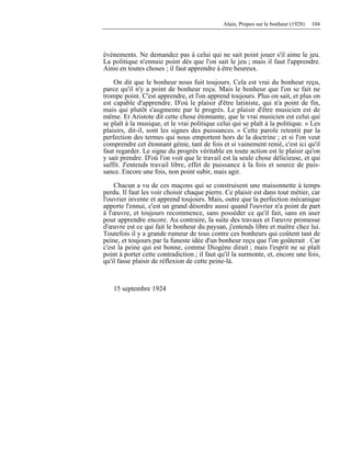 Alain, Propos sur le bonheur (1928) 104
événements. Ne demandez pas à celui qui ne sait point jouer s'il aime le jeu.
La politique n'ennuie point dès que l'on sait le jeu ; mais il faut l'apprendre.
Ainsi en toutes choses ; il faut apprendre à être heureux.
On dit que le bonheur nous fuit toujours. Cela est vrai du bonheur reçu,
parce qu'il n'y a point de bonheur reçu. Mais le bonheur que l'on se fait ne
trompe point. C'est apprendre, et l'on apprend toujours. Plus on sait, et plus on
est capable d'apprendre. D'où le plaisir d'être latiniste, qui n'a point de fin,
mais qui plutôt s'augmente par le progrès. Le plaisir d'être musicien est de
même. Et Aristote dit cette chose étonnante, que le vrai musicien est celui qui
se plaît à la musique, et le vrai politique celui qui se plaît à la politique. « Les
plaisirs, dit-il, sont les signes des puissances. » Cette parole retentit par la
perfection des termes qui nous emportent hors de la doctrine ; et si l'on veut
comprendre cet étonnant génie, tant de fois et si vainement renié, c'est ici qu'il
faut regarder. Le signe du progrès véritable en toute action est le plaisir qu'on
y sait prendre. D'où l'on voit que le travail est la seule chose délicieuse, et qui
suffit. J'entends travail libre, effet de puissance à la fois et source de puis-
sance. Encore une fois, non point subir, mais agir.
Chacun a vu de ces maçons qui se construisent une maisonnette à temps
perdu. Il faut les voir choisir chaque pierre. Ce plaisir est dans tout métier, car
l'ouvrier invente et apprend toujours. Mais, outre que la perfection mécanique
apporte l'ennui, c'est un grand désordre aussi quand l'ouvrier n'a point de part
à l'œuvre, et toujours recommence, sans posséder ce qu'il fait, sans en user
pour apprendre encore. Au contraire, la suite des travaux et l'œuvre promesse
d'œuvre est ce qui fait le bonheur du paysan, j'entends libre et maître chez lui.
Toutefois il y a grande rumeur de tous contre ces bonheurs qui coûtent tant de
peine, et toujours par la funeste idée d'un bonheur reçu que l'on goûterait . Car
c'est la peine qui est bonne, comme Diogène dirait ; mais l'esprit ne se plaît
point à porter cette contradiction ; il faut qu'il la surmonte, et, encore une fois,
qu'il fasse plaisir de réflexion de cette peine-là.
15 septembre 1924
 