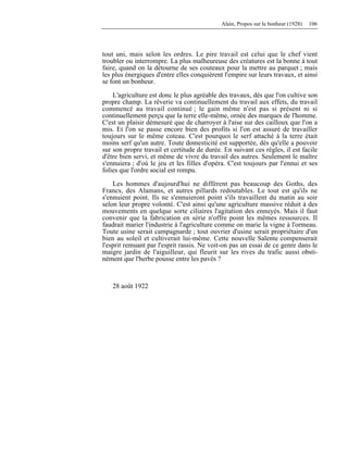 Alain, Propos sur le bonheur (1928) 106
tout uni, mais selon les ordres. Le pire travail est celui que le chef vient
troubler ou interrompre. La plus malheureuse des créatures est la bonne à tout
faire, quand on la détourne de ses couteaux pour la mettre au parquet ; mais
les plus énergiques d'entre elles conquièrent l'empire sur leurs travaux, et ainsi
se font un bonheur.
L'agriculture est donc le plus agréable des travaux, dès que l'on cultive son
propre champ. La rêverie va continuellement du travail aux effets, du travail
commencé au travail continué ; le gain même n'est pas si présent ni si
continuellement perçu que la terre elle-même, ornée des marques de l'homme.
C'est un plaisir démesuré que de charroyer à l'aise sur des cailloux que l'on a
mis. Et l'on se passe encore bien des profits si l'on est assuré de travailler
toujours sur le même coteau. C'est pourquoi le serf attaché à la terre était
moins serf qu'un autre. Toute domesticité est supportée, dès qu'elle a pouvoir
sur son propre travail et certitude de durée. En suivant ces règles, il est facile
d'être bien servi, et même de vivre du travail des autres. Seulement le maître
s'ennuiera ; d'où le jeu et les filles d'opéra. C'est toujours par l'ennui et ses
folies que l'ordre social est rompu.
Les hommes d'aujourd'hui ne diffèrent pas beaucoup des Goths, des
Francs, des Alamans, et autres pillards redoutables. Le tout est qu'ils ne
s'ennuient point. Ils ne s'ennuieront point s'ils travaillent du matin au soir
selon leur propre volonté. C'est ainsi qu'une agriculture massive réduit à des
mouvements en quelque sorte ciliaires l'agitation des ennuyés. Mais il faut
convenir que la fabrication en série n'offre point les mêmes ressources. Il
faudrait marier l'industrie à l'agriculture comme on marie la vigne à l'ormeau.
Toute usine serait campagnarde ; tout ouvrier d'usine serait propriétaire d'un
bien au soleil et cultiverait lui-même. Cette nouvelle Salente compenserait
l'esprit remuant par l'esprit rassis. Ne voit-on pas un essai de ce genre dans le
maigre jardin de l'aiguilleur, qui fleurit sur les rives du trafic aussi obsti-
nément que l'herbe pousse entre les pavés ?
28 août 1922
 